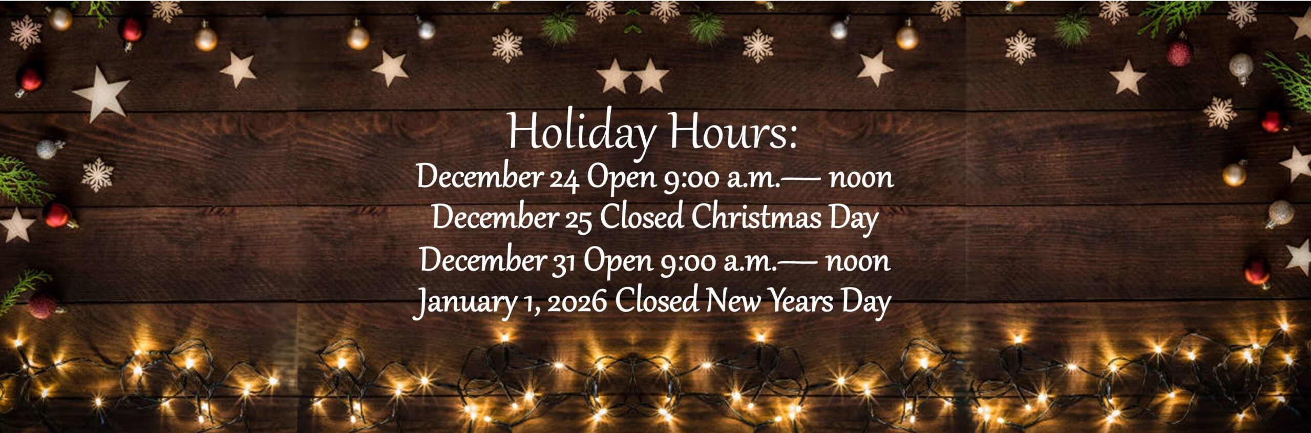 Holiday Hours. December 24 Open 9:00am to noon. December 25 Closed Christmas Day.  December 31 open 9:00am to noon. January 1, 2026 Closed New Year's Day