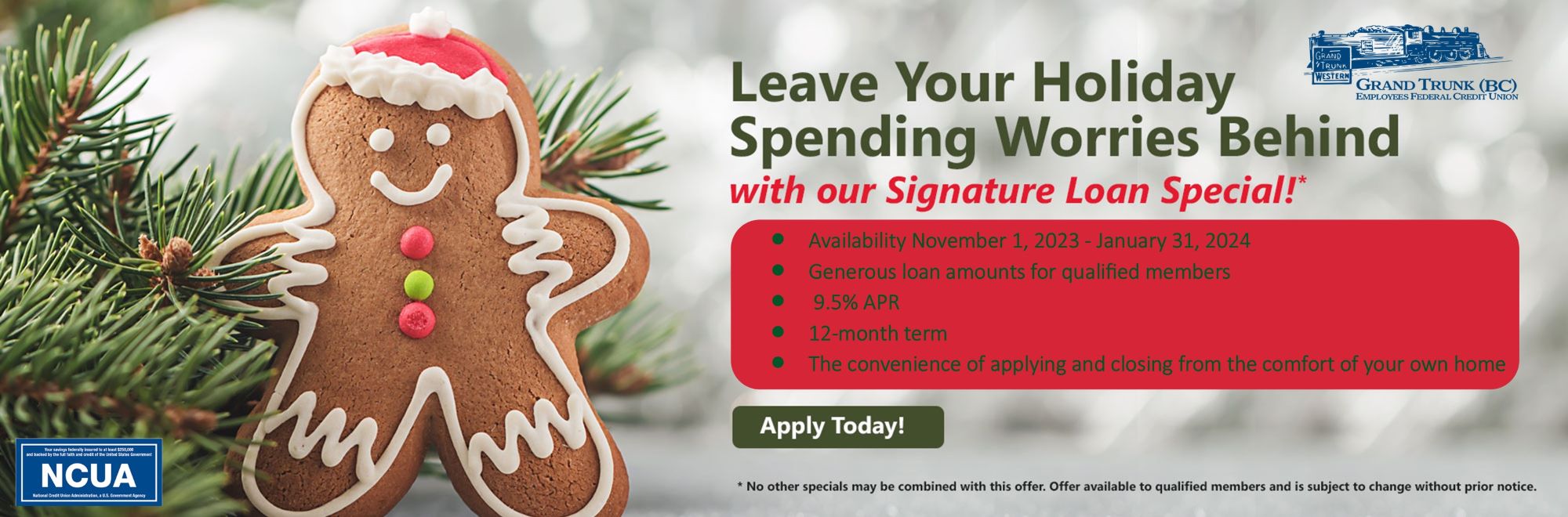 Leave Your spending worried behind with our signature loan special! Availability November 1, 2023 - January 31, 2024 Generous loan amounts for qualified members 9.5% APR 12-month term The convenience of applying and closing from the comfort of your own home Apply Today! No other specials may be combined with this offer. offer available to qualified members and is subject to change without prior notice. 