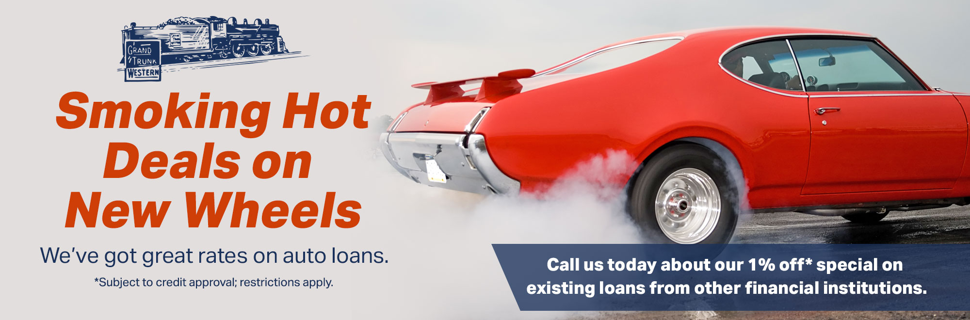 Smoking Hot Deals on New Wheels. We've got Great rates on Auto Loans. Call us today about our 1% off special on existing loans from other financial institutions. Subject to credit approval; restrictions apply.
