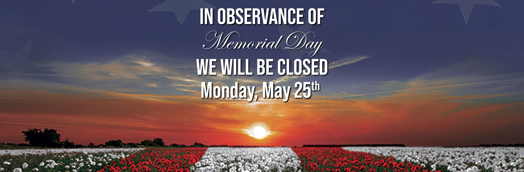 In observance of Memorial Day we will be closed Monday May 25th.