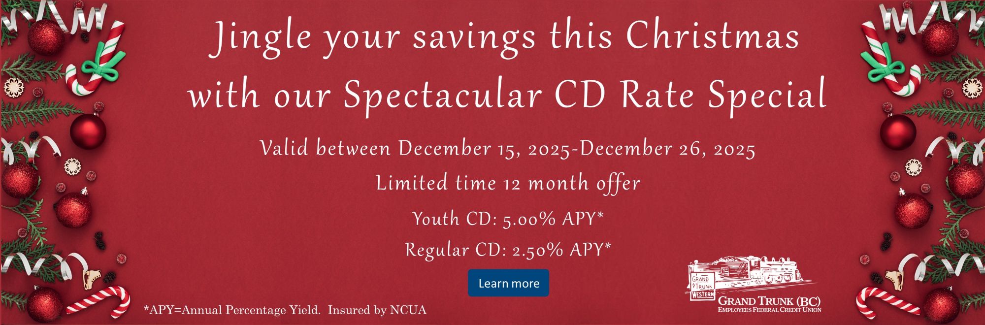 Jingle your savings this Christmas with our Spectacular CD Rate Special. Valid between December 15, 2025-December 26, 2025 Limited time 12 month offer. Youth CD: 5.00% APY* Regular CD: 2.50% APY* *APY=Annual Percentage Yield. Insured by NCUA. Learn more on our Savings Dividends page.