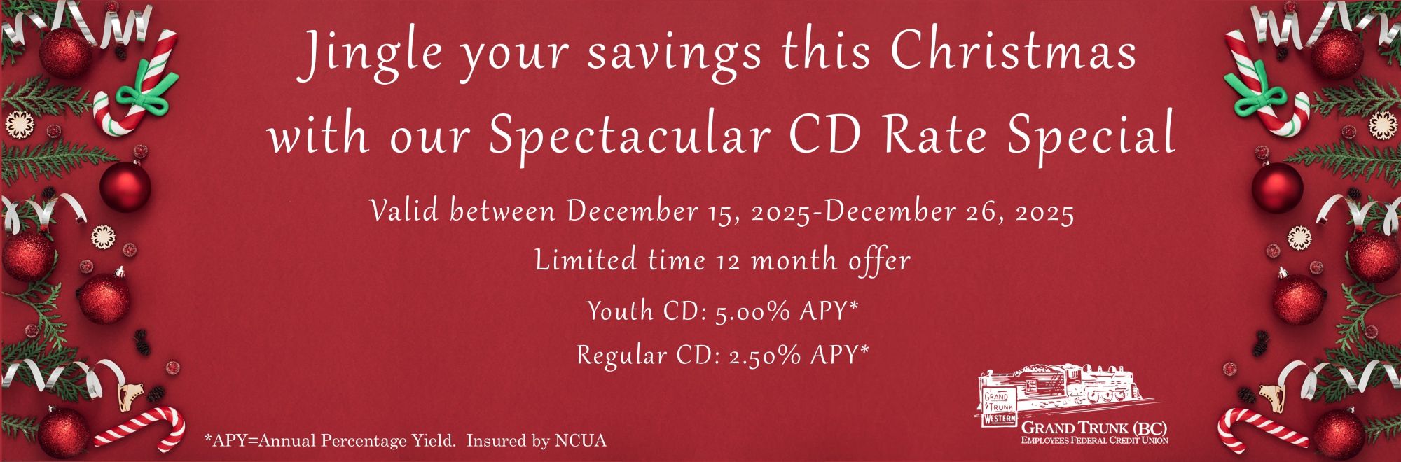Jingle your savings this Christmas
with our Spectacular CD Rate Special. Valid between December 15, 2025-December 26, 2025
Limited time 12 month offer. Youth CD: 5.00% APY*
Regular CD: 2.50% APY* *APY=Annual Percentage Yield. Insured by NCUA.