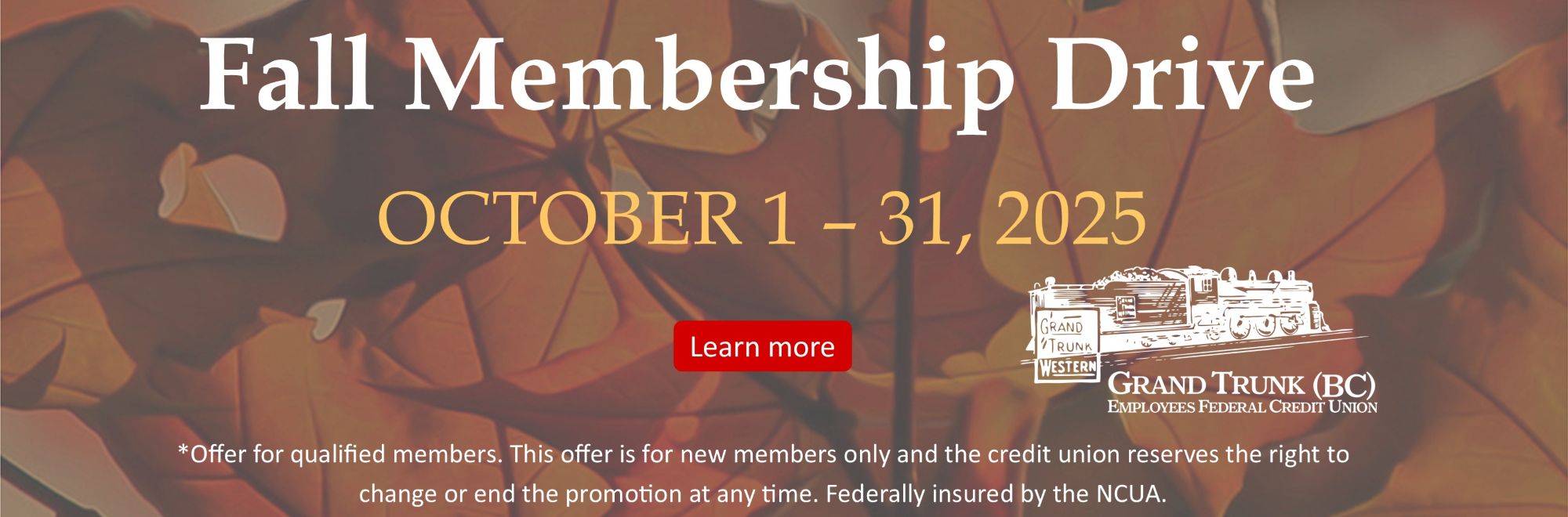 Fall Membership Drive OCTOBER 1 – 31, 2025 *Offer for qualified members. This offer is for new members only and the credit union reserves the right to change or end the promotion at any time. Federally insured by the NCUA. Learn more on our news page. 