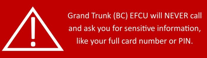 Grand Trunk (BC) EFCU will never call and ask you for sensitive information like your full card number or PIN.