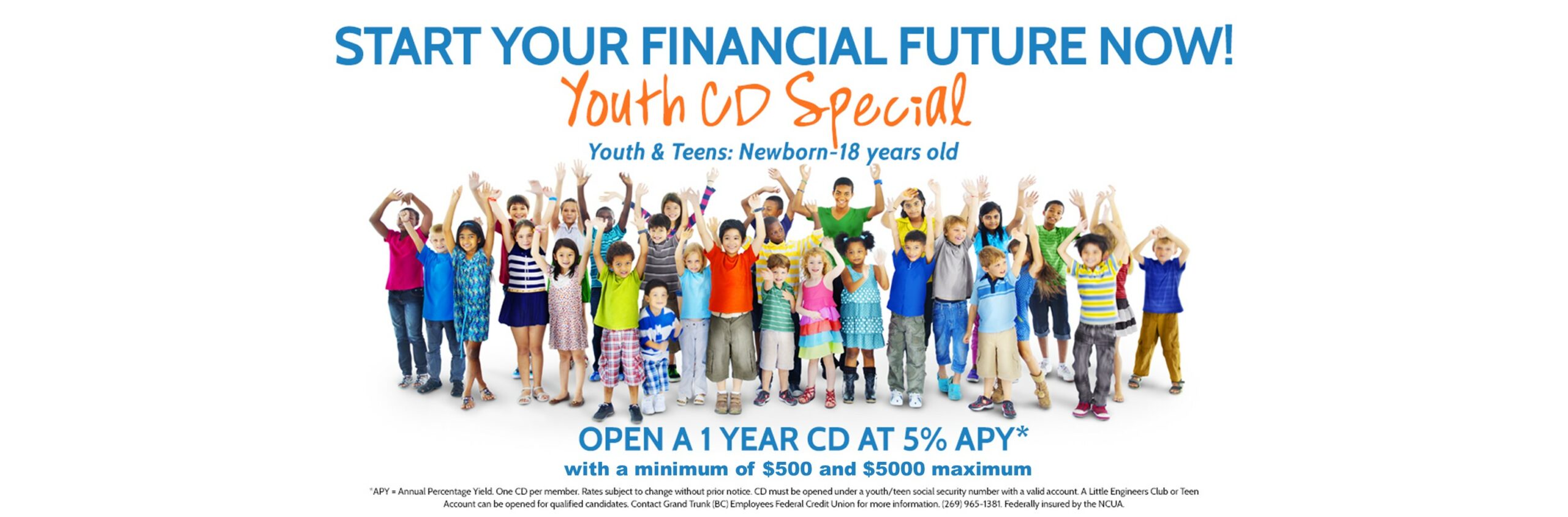 Start your financial future now! Youth CD Special youth & Teens: Newborn to 18 years old. Open a 1 year CD at 5% APY with a min. $500 and $5000 Max. 