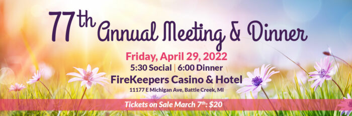 77th Annual Meeting & Dinner. Friday, April 29, 2022. 5:30 Social 6:00 Dinner. FireKeepers Casino & Hotel. 11177 E Michigan Ave, Battle Creek, MI. Tickets on Sale Marc 7th: $20