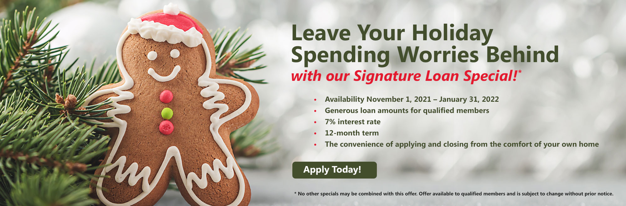 Leave Your Holiday Spending Worries Behind with our Signature Loan Special! Availability November 1, 2021 - January 31, 2022. Generous loan amounts for qualified members7% interest rate. 12-month term. The convenience of applying and closing from the comfort of your own home. Apply Today! No other specials may be combined with this offer. Offer available to qualified members and is subject to change without prior notice.